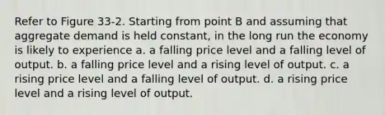 Refer to Figure 33-2. Starting from point B and assuming that aggregate demand is held constant, in the long run the economy is likely to experience a. a falling price level and a falling level of output. b. a falling price level and a rising level of output. c. a rising price level and a falling level of output. d. a rising price level and a rising level of output.