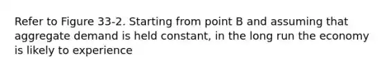 Refer to Figure 33-2. Starting from point B and assuming that aggregate demand is held constant, in the long run the economy is likely to experience