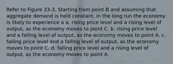 Refer to Figure 33-3. Starting from point B and assuming that aggregate demand is held constant, in the long run the economy is likely to experience a a. rising price level and a rising level of output, as the economy moves to point C. b. rising price level and a falling level of output, as the economy moves to point A. c. falling price level and a falling level of output, as the economy moves to point C. d. falling price level and a rising level of output, as the economy moves to point A.