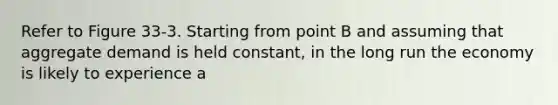 Refer to Figure 33-3. Starting from point B and assuming that aggregate demand is held constant, in the long run the economy is likely to experience a