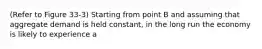 (Refer to Figure 33-3) Starting from point B and assuming that aggregate demand is held constant, in the long run the economy is likely to experience a