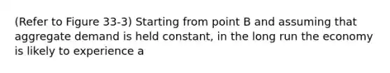 (Refer to Figure 33-3) Starting from point B and assuming that aggregate demand is held constant, in the long run the economy is likely to experience a