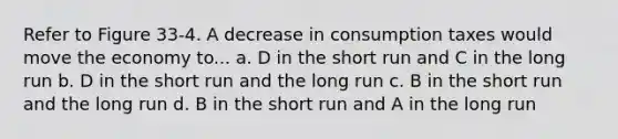 Refer to Figure 33-4. A decrease in consumption taxes would move the economy to... a. D in the short run and C in the long run b. D in the short run and the long run c. B in the short run and the long run d. B in the short run and A in the long run