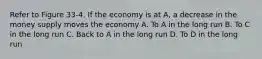 Refer to Figure 33-4. If the economy is at A, a decrease in the money supply moves the economy A. To A in the long run B. To C in the long run C. Back to A in the long run D. To D in the long run