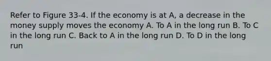 Refer to Figure 33-4. If the economy is at A, a decrease in the money supply moves the economy A. To A in the long run B. To C in the long run C. Back to A in the long run D. To D in the long run