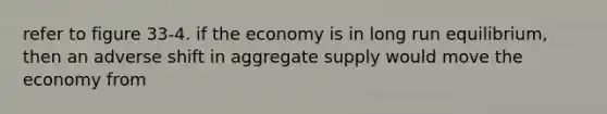 refer to figure 33-4. if the economy is in long run equilibrium, then an adverse shift in aggregate supply would move the economy from