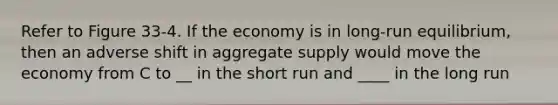 Refer to Figure 33-4. If the economy is in long-run equilibrium, then an adverse shift in aggregate supply would move the economy from C to __ in the short run and ____ in the long run