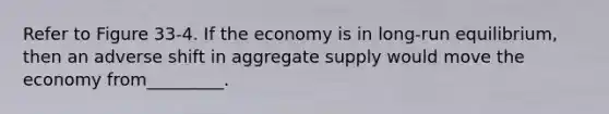 Refer to Figure 33-4. If the economy is in long-run equilibrium, then an adverse shift in aggregate supply would move the economy from_________.