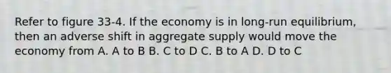 Refer to figure 33-4. If the economy is in long-run equilibrium, then an adverse shift in aggregate supply would move the economy from A. A to B B. C to D C. B to A D. D to C