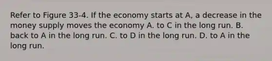 Refer to Figure 33-4. If the economy starts at A, a decrease in the money supply moves the economy A. to C in the long run. B. back to A in the long run. C. to D in the long run. D. to A in the long run.