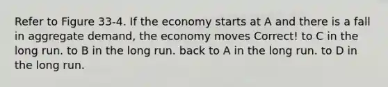 Refer to Figure 33-4. If the economy starts at A and there is a fall in aggregate demand, the economy moves Correct! to C in the long run. to B in the long run. back to A in the long run. to D in the long run.