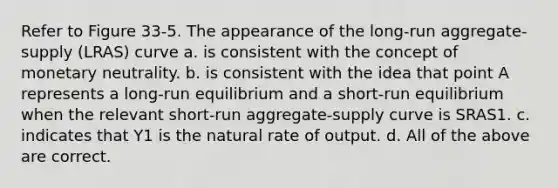 Refer to Figure 33-5. The appearance of the long-run aggregate-supply (LRAS) curve a. is consistent with the concept of monetary neutrality. b. is consistent with the idea that point A represents a long-run equilibrium and a short-run equilibrium when the relevant short-run aggregate-supply curve is SRAS1. c. indicates that Y1 is the natural rate of output. d. All of the above are correct.