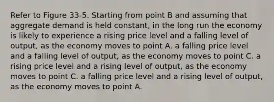 Refer to Figure 33-5. Starting from point B and assuming that aggregate demand is held constant, in the long run the economy is likely to experience a rising price level and a falling level of output, as the economy moves to point A. a falling price level and a falling level of output, as the economy moves to point C. a rising price level and a rising level of output, as the economy moves to point C. a falling price level and a rising level of output, as the economy moves to point A.