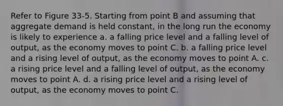 Refer to Figure 33-5. Starting from point B and assuming that aggregate demand is held constant, in the long run the economy is likely to experience a. a falling price level and a falling level of output, as the economy moves to point C. b. a falling price level and a rising level of output, as the economy moves to point A. c. a rising price level and a falling level of output, as the economy moves to point A. d. a rising price level and a rising level of output, as the economy moves to point C.