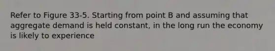 Refer to Figure 33-5. Starting from point B and assuming that aggregate demand is held constant, in the long run the economy is likely to experience