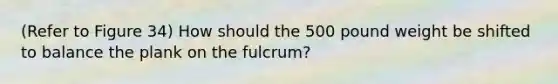 (Refer to Figure 34) How should the 500 pound weight be shifted to balance the plank on the fulcrum?