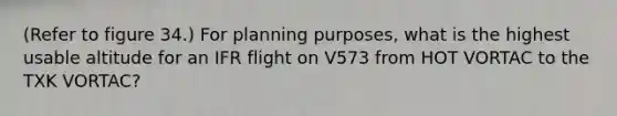 (Refer to figure 34.) For planning purposes, what is the highest usable altitude for an IFR flight on V573 from HOT VORTAC to the TXK VORTAC?