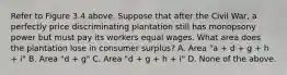 Refer to Figure 3.4 above. Suppose that after the Civil War, a perfectly price discriminating plantation still has monopsony power but must pay its workers equal wages. What area does the plantation lose in consumer surplus? A. Area "a + d + g + h + i" B. Area "d + g" C. Area "d + g + h + i" D. None of the above.