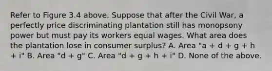 Refer to Figure 3.4 above. Suppose that after the Civil War, a perfectly price discriminating plantation still has monopsony power but must pay its workers equal wages. What area does the plantation lose in consumer surplus? A. Area "a + d + g + h + i" B. Area "d + g" C. Area "d + g + h + i" D. None of the above.