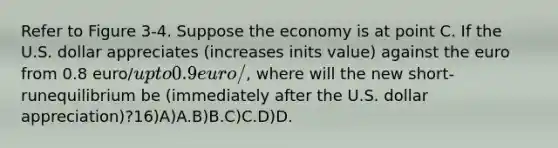 Refer to Figure 3-4. Suppose the economy is at point C. If the U.S. dollar appreciates (increases inits value) against the euro from 0.8 euro/up to 0.9 euro/, where will the new short-runequilibrium be (immediately after the U.S. dollar appreciation)?16)A)A.B)B.C)C.D)D.