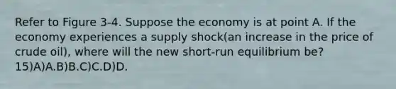 Refer to Figure 3-4. Suppose the economy is at point A. If the economy experiences a supply shock(an increase in the price of crude oil), where will the new short-run equilibrium be?15)A)A.B)B.C)C.D)D.