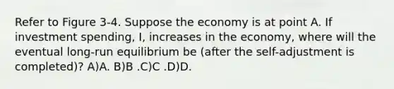 Refer to Figure 3-4. Suppose the economy is at point A. If investment spending, I, increases in the economy, where will the eventual long-run equilibrium be (after the self-adjustment is completed)? A)A. B)B .C)C .D)D.