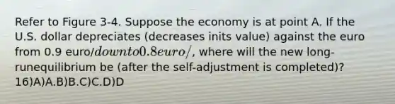 Refer to Figure 3-4. Suppose the economy is at point A. If the U.S. dollar depreciates (decreases inits value) against the euro from 0.9 euro/down to 0.8 euro/, where will the new long-runequilibrium be (after the self-adjustment is completed)?16)A)A.B)B.C)C.D)D