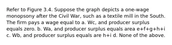 Refer to Figure 3.4. Suppose the graph depicts a one-wage monopsony after the Civil War, such as a textile mill in the South. The firm pays a wage equal to a. Wc, and producer surplus equals zero. b. Wa, and producer surplus equals area e+f+g+h+i c. Wb, and producer surplus equals are h+i d. None of the above.