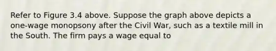 Refer to Figure 3.4 above. Suppose the graph above depicts a one-wage monopsony after the Civil War, such as a textile mill in the South. The firm pays a wage equal to