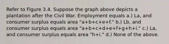 Refer to Figure 3.4. Suppose the graph above depicts a plantation after the Civil War. Employment equals a.) La, and consumer surplus equals area "a+b+c+e+f." b.) Lb, and consumer surplus equals area "a+b+c+d+e+f+g+h+i." c.) La, and consumer surplus equals area "h+i." d.) None of the above.