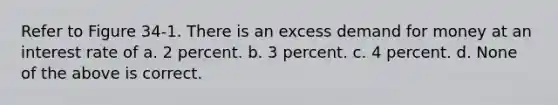 Refer to Figure 34-1. There is an excess demand for money at an interest rate of a. 2 percent. b. 3 percent. c. 4 percent. d. None of the above is correct.