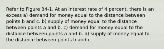 Refer to Figure 34-1. At an interest rate of 4 percent, there is an excess a) demand for money equal to the distance between points b and c. b) <a href='https://www.questionai.com/knowledge/kUIOOoB75i-supply-of-money' class='anchor-knowledge'>supply of money</a> equal to the distance between points a and b. c) demand for money equal to the distance between points a and b. d) supply of money equal to the distance between points b and c.