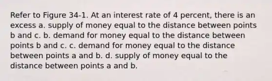 Refer to Figure 34-1. At an interest rate of 4 percent, there is an excess a. <a href='https://www.questionai.com/knowledge/kUIOOoB75i-supply-of-money' class='anchor-knowledge'>supply of money</a> equal to the distance between points b and c. b. demand for money equal to the distance between points b and c. c. demand for money equal to the distance between points a and b. d. supply of money equal to the distance between points a and b.