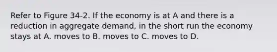 Refer to Figure 34-2. If the economy is at A and there is a reduction in aggregate demand, in the short run the economy stays at A. moves to B. moves to C. moves to D.