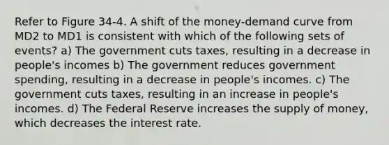 Refer to Figure 34-4. A shift of the money-demand curve from MD2 to MD1 is consistent with which of the following sets of events? a) The government cuts taxes, resulting in a decrease in people's incomes b) The government reduces government spending, resulting in a decrease in people's incomes. c) The government cuts taxes, resulting in an increase in people's incomes. d) The Federal Reserve increases the <a href='https://www.questionai.com/knowledge/kUIOOoB75i-supply-of-money' class='anchor-knowledge'>supply of money</a>, which decreases the interest rate.