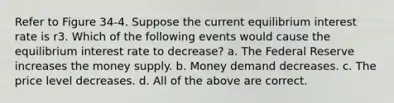 Refer to Figure 34-4. Suppose the current equilibrium interest rate is r3. Which of the following events would cause the equilibrium interest rate to decrease? a. The Federal Reserve increases the money supply. b. Money demand decreases. c. The price level decreases. d. All of the above are correct.