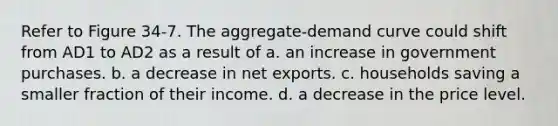 Refer to Figure 34-7. The aggregate-demand curve could shift from AD1 to AD2 as a result of a. an increase in government purchases. b. a decrease in net exports. c. households saving a smaller fraction of their income. d. a decrease in the price level.