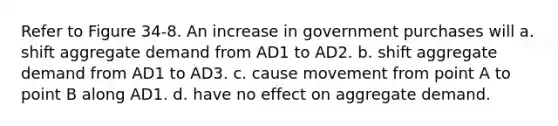 Refer to Figure 34-8. An increase in government purchases will a. shift aggregate demand from AD1 to AD2. b. shift aggregate demand from AD1 to AD3. c. cause movement from point A to point B along AD1. d. have no effect on aggregate demand.