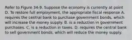 Refer to Figure 34-9. Suppose the economy is currently at point D. To restore full employment, the appropriate fiscal response A. requires the central bank to purchase government bonds, which will increase the money supply. B. is a reduction in government purchases. C. is a reduction in taxes. D. requires the central bank to sell government bonds, which will reduce the money supply.