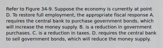 Refer to Figure 34-9. Suppose the economy is currently at point D. To restore full employment, the appropriate fiscal response A. requires the central bank to purchase government bonds, which will increase the money supply. B. is a reduction in government purchases. C. is a reduction in taxes. D. requires the central bank to sell government bonds, which will reduce the money supply.