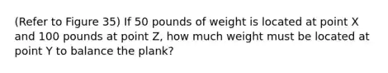 (Refer to Figure 35) If 50 pounds of weight is located at point X and 100 pounds at point Z, how much weight must be located at point Y to balance the plank?