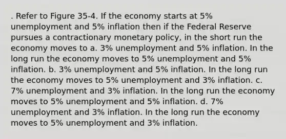 . Refer to Figure 35-4. If the economy starts at 5% unemployment and 5% inflation then if the Federal Reserve pursues a contractionary <a href='https://www.questionai.com/knowledge/kEE0G7Llsx-monetary-policy' class='anchor-knowledge'>monetary policy</a>, in the short run the economy moves to a. 3% unemployment and 5% inflation. In the long run the economy moves to 5% unemployment and 5% inflation. b. 3% unemployment and 5% inflation. In the long run the economy moves to 5% unemployment and 3% inflation. c. 7% unemployment and 3% inflation. In the long run the economy moves to 5% unemployment and 5% inflation. d. 7% unemployment and 3% inflation. In the long run the economy moves to 5% unemployment and 3% inflation.