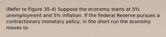 (Refer to Figure 35-4) Suppose the economy starts at 5% unemployment and 5% inflation. If the Federal Reserve pursues a contractionary monetary policy, in the short run the economy moves to