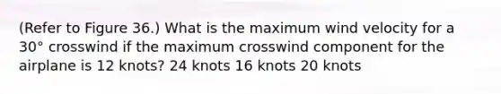 (Refer to Figure 36.) What is the maximum wind velocity for a 30° crosswind if the maximum crosswind component for the airplane is 12 knots? 24 knots 16 knots 20 knots