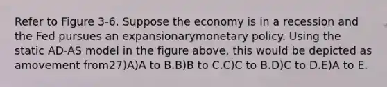 Refer to Figure 3-6. Suppose the economy is in a recession and the Fed pursues an expansionarymonetary policy. Using the static AD-AS model in the figure above, this would be depicted as amovement from27)A)A to B.B)B to C.C)C to B.D)C to D.E)A to E.