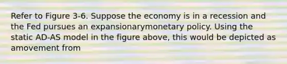 Refer to Figure 3-6. Suppose the economy is in a recession and the Fed pursues an expansionarymonetary policy. Using the static AD-AS model in the figure above, this would be depicted as amovement from