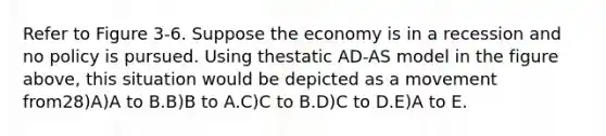 Refer to Figure 3-6. Suppose the economy is in a recession and no policy is pursued. Using thestatic AD-AS model in the figure above, this situation would be depicted as a movement from28)A)A to B.B)B to A.C)C to B.D)C to D.E)A to E.