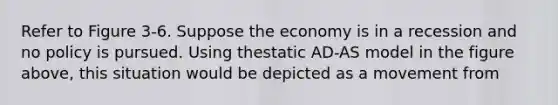 Refer to Figure 3-6. Suppose the economy is in a recession and no policy is pursued. Using thestatic AD-AS model in the figure above, this situation would be depicted as a movement from