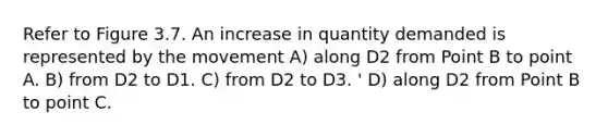 Refer to Figure 3.7. An increase in quantity demanded is represented by the movement A) along D2 from Point B to point A. B) from D2 to D1. C) from D2 to D3. ' D) along D2 from Point B to point C.