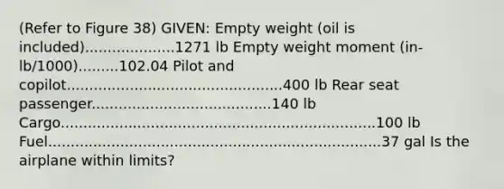 (Refer to Figure 38) GIVEN: Empty weight (oil is included)....................1271 lb Empty weight moment (in-lb/1000).........102.04 Pilot and copilot................................................400 lb Rear seat passenger........................................140 lb Cargo......................................................................100 lb Fuel..........................................................................37 gal Is the airplane within limits?